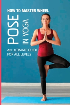 Paperback How To Master Wheel Pose In Yoga: An Ultimate Guide For All Levels: Yoga For Flexibility And Strength Book