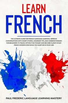 Learn French: The Ultimate Guide for French Language Learning. Improve Conversations with Short Stories, Grammar Tips, and Common Phrases for ... Words Even While You Sleep or in Your Car)
