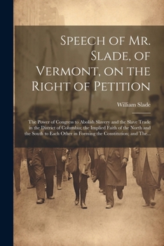 Speech of Mr. Slade, of Vermont, on the Right of Petition; the Power of Congress to Abolish Slavery and the Slave Trade in the District of Columbia; ... Other in Forming the Constitution; and The...