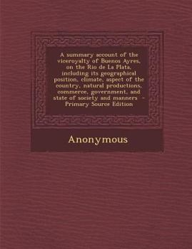 Paperback A Summary Account of the Viceroyalty of Buenos Ayres, on the Rio de La Plata, Including Its Geographical Position, Climate, Aspect of the Country, Nat Book