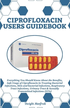CIPROFLOXACIN USERS GUIDEBOOK: Everything You Should Know About the Benefits, Safe Usage of Ciprofloxacin in Treating Bacterial Infections, Skin and ... & Sexually Transmitted Infections (STIs)