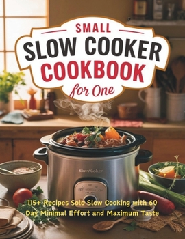Small Slow Cooker Cookbook for One : 115+ Recipes Solo Slow Cooking with 60 Day Minimal Effort and Maximum Taste