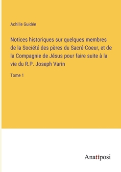 Notices historiques sur quelques membres de la Société des pères du Sacré-Coeur, et de la Compagnie de Jésus pour faire suite à la vie du R.P. Joseph Varin: Tome 1