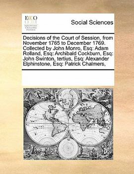 Decisions of the Court of Session, from November 1765 to December 1769. Collected by John Monro, Esq: Adam Rolland, Esq: Archibald Cockburn, Esq: John ... Alexander Elphinstone, Esq: Patrick Chalmers,