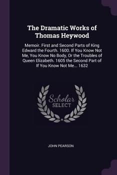 The Dramatic Works of Thomas Heywood: Memoir. First and Second Parts of King Edward the Fourth. 1600. If You Know Not Me, You Know No Body, or the Tro