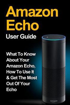 Paperback Amazon Echo: Amazon Echo User Guide: What to Know About Your Amazon Echo, How To Use It & Get the Most Out Of Your Echo Book