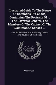 Illustrated Guide to the House of Commons of Canada, Containing the Portraits of ... the Governor General, the Members of the Cabinet of the Dominion of Canada ...: Also an Extract of the Rules, Regul