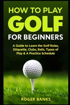 Paperback How to Play Golf For Beginners: A Guide to Learn the Golf Rules, Etiquette, Clubs, Balls, Types of Play, & A Practice Schedule Book