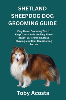 SHETLAND SHEEPDOG DOG GROOMING GUIDE: Easy Home Grooming Tips to Keep Your Sheltie Looking Show-Ready, Ear Trimming, Head Shaping, and Coat Conditioning Secrets