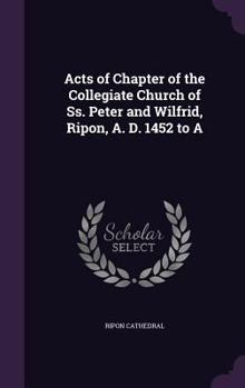 Hardcover Acts of Chapter of the Collegiate Church of Ss. Peter and Wilfrid, Ripon, A. D. 1452 to A Book