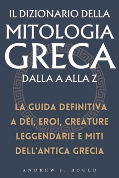Il Dizionario della Mitologia Greca dalla A alla Z: La guida definitiva a dèi, eroi, creature leggendarie e miti dell'antica Grecia (Italian Edition)