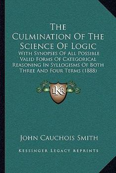 Paperback The Culmination Of The Science Of Logic: With Synopses Of All Possible Valid Forms Of Categorical Reasoning In Syllogisms Of Both Three And Four Terms Book