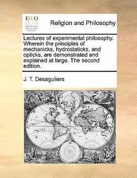 Lectures of experimental philosophy. Wherein the principles of mechanicks, hydrostaticks, and opticks, are demonstrated and explained at large, By J. T. Desaguliers