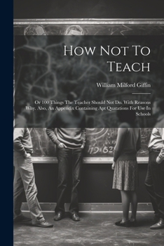 Paperback How Not To Teach: Or 100 Things The Teacher Should Not Do. With Reasons Why. Also, An Appendix Containing Apt Quatations For Use In Schools Book