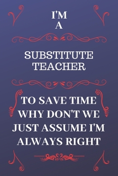 Paperback I'm A Substitute Teacher To Save Time Why Don't We Just Assume I'm Always Right: Perfect Gag Gift For A Substitute Teacher Who Happens To Be Always Be Book