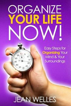 Organize Your Life Now: Easy Steps for Organizing Your Mind & Your Surroundings