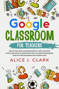 Google Classroom for Teachers: How to Take Your Classroom Digital in 2020. A Detailed Google App Guide to Learn Everything You Need for Managing Your Activities and Amplifying Student Voice
