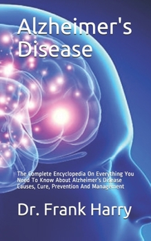 Alzheimer's Disease: The Complete Encyclopedia On Everything You Need To Know About Alzheimer's Disease Causes, Cure, Prevention And Management