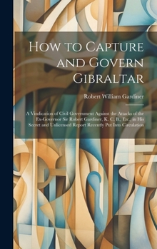 Hardcover How to Capture and Govern Gibraltar: A Vindication of Civil Government Against the Attacks of the Ex-Governor Sir Robert Gardiner, K. C. B., Etc., in Book