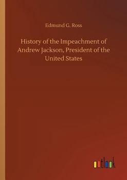 History of the Impeachment of Andrew Jackson, President of the United States