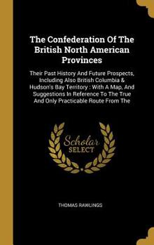 The Confederation Of The British North American Provinces: Their Past History And Future Prospects, Including Also British Columbia & Hudson's Bay Territory: With A Map, And Suggestions In Reference T