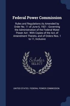 Federal Power Commission: Rules and Regulations as Amended by Order No. 11 of June 6, 1921: Governing the Administration of the Federal Water Power ACT: With Copies of the ACT, of Amendment Thereto, a