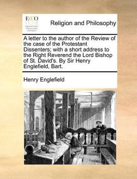 A letter to the author of the Review of the case of the Protestant Dissenters; with a short address to the Right Reverend the Lord Bishop of St. David's. By Sir Henry Englefield, Bart.