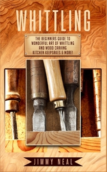 Whittling : The Beginners Guide to Wonderful Art of Whittling and Wood Carving Kitchen Keepsakes and More!