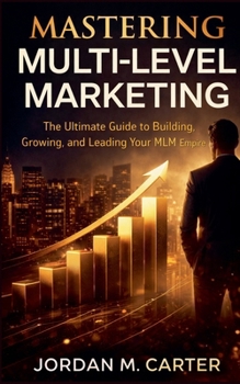 Mastering Multi-Level Marketing: The Ultimate Guide to Building, Growing, and Leading Your MLM Empire