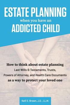 Estate Planning When You Have an Addicted Child: How to Think about Estate Planning - Last Wills and Testaments, Trusts, Powers of Attorney, and Health Care Documents - As a Way to Protect Your Addict