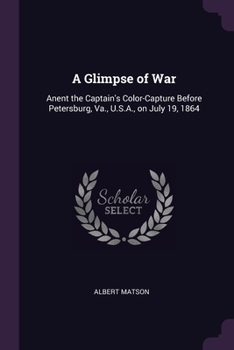 A Glimpse of War: Anent the Captain's Color-Capture Before Petersburg, Va., U.S.A., on July 19, 1864