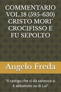 COMMENTARIO VOL.18 (595-630) CRISTO MORI’ CROCIFISSO E FU SEPOLTO: “Il castigo che ci dà salvezza si è abbattuto su di Lui” ... DELLA CHIESA CATTOLICA)