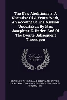 The New Abolitionists, A Narrative Of A Year's Work, An Account Of The Mission Undertaken By Mrs. Josephine E. Butler, And Of The Events Subsequent Thereupon...