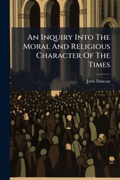 An Inquiry Into The Moral And Religious Character Of The Times: A Sermon, Preached At Basingstoke, The 7th Of July, 1788. By John Duncan, ... At The ... Of The ... Lord Bishop Of Winchester, ...