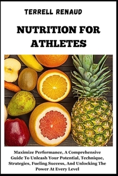Nutrition for Athletes: Maximize Performance, A Comprehensive Guide To Unleash Your Potential, Technique, Strategies, Fueling Success, And Unl