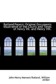 Rutland Papers : Original Documents Illustrative of the Courts and Times of Henry VII. and Henry VIII