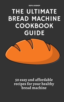 The Ultimate Bread Machine Cookbook Guide: 50 easy and affordable recipes for your healthy bread machine