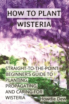 How to Plant Wisteria: A Straight-to-the-Point Beginner's Guide to Planting, Caring For, and Propagating Wisteria (How To Do)