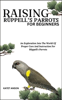 Raising Rüppell's Parrots for Beginners: An Exploration Into The World Of Proper Care And Instruction For Rüppell's Parrots