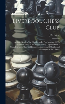 Liverpool Chess Club: A Short Sketch of the Club From Its First Meeting, 12Th December, 1837, to the Present Time; Together With a Complete List of ... and Officials, and a Catalogue of the Library