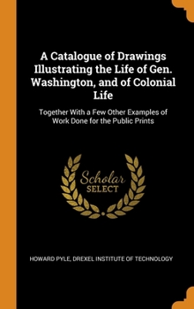 A Catalogue of Drawings Illustrating the Life of Gen. Washington, and of Colonial Life: Together with a Few Other Examples of Work Done for the Public Prints