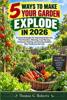5 Ways to Make Your Garden Explode in 2026: Practical Strategies for Improving Garden Soil, Plant Nutrition, Watering, Crop Planning, Companion ... Growing Healthier, More Productive Harvests
