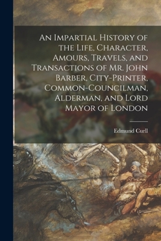 Paperback An Impartial History of the Life, Character, Amours, Travels, and Transactions of Mr. John Barber, City-Printer, Common-Councilman, Alderman, and Lord Book