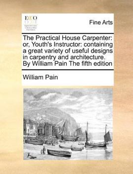 Paperback The Practical House Carpenter: Or, Youth's Instructor: Containing a Great Variety of Useful Designs in Carpentry and Architecture. by William Pain th Book