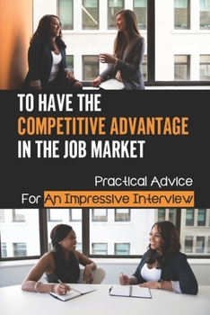 Paperback To Have The Competitive Advantage In The Job Market: Practical Advice For An Impressive Interview: Competitive Advantage To The Job Applicant Book