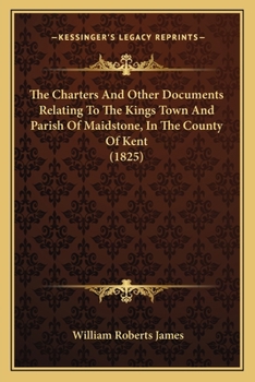 The Charters And Other Documents Relating To The Kings Town And Parish Of Maidstone, In The County Of Kent