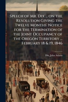 Speech of Mr. Dix ... on the resolution giving the twelve months' notice for the termination of the joint occupancy of the Oregon territory ... February 18 & 19, 1846