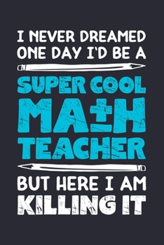 I Never Dreamed One Day Id Be a Super Cool Math Teacher But Here I am Killing It: Math Lined Notebook, Journal, Organizer, Diary, Composition Notebook, Gifts for Mathematicians and Math Lovers