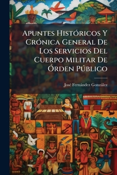 Apuntes Históricos Y Crónica General De Los Servicios Del Cuerpo Militar De Órden Público: Desde Su Creación En 11 De Julio De 1875 A 1888...