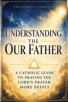 Understanding the Our Father: A Catholic Guide to Praying the Lord’s Prayer More Deeply